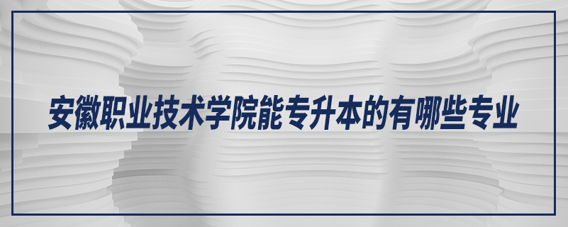 安徽職業(yè)技術(shù)學(xué)院能專升本的有哪些專業(yè)