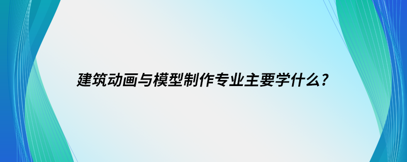 建筑動畫與模型制作專業(yè)主要學(xué)什么?