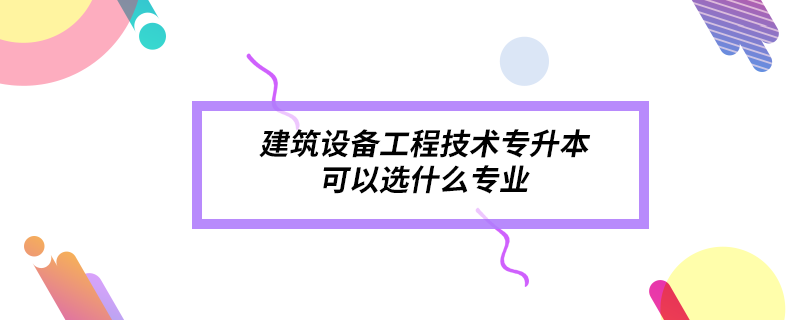 建筑設備工程技術專升本可以選什么專業(yè)