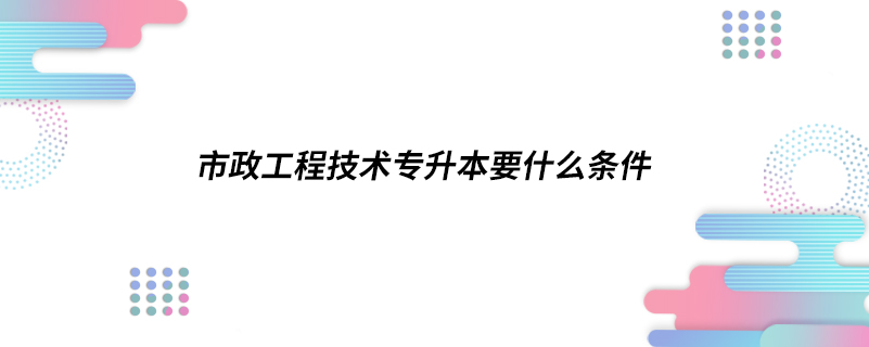 市政工程技術(shù)專升本要什么條件