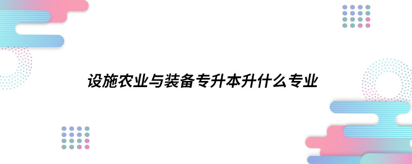 設(shè)施農(nóng)業(yè)與裝備專升本升什么專業(yè)