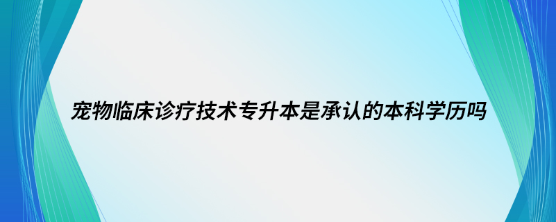 寵物臨床診療技術(shù)專升本是承認(rèn)的本科學(xué)歷嗎