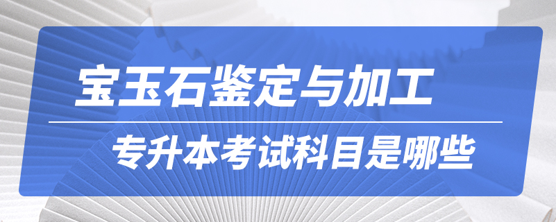 寶玉石鑒定與加工專升本考試科目是哪些