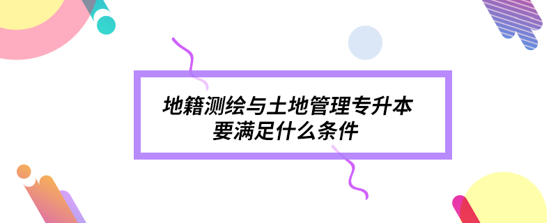 地籍測(cè)繪與土地管理專升本要滿足什么條件