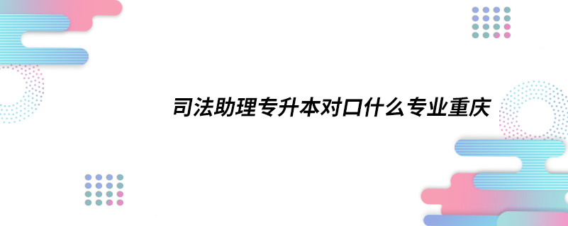 司法助理專升本對(duì)口什么專業(yè)重慶