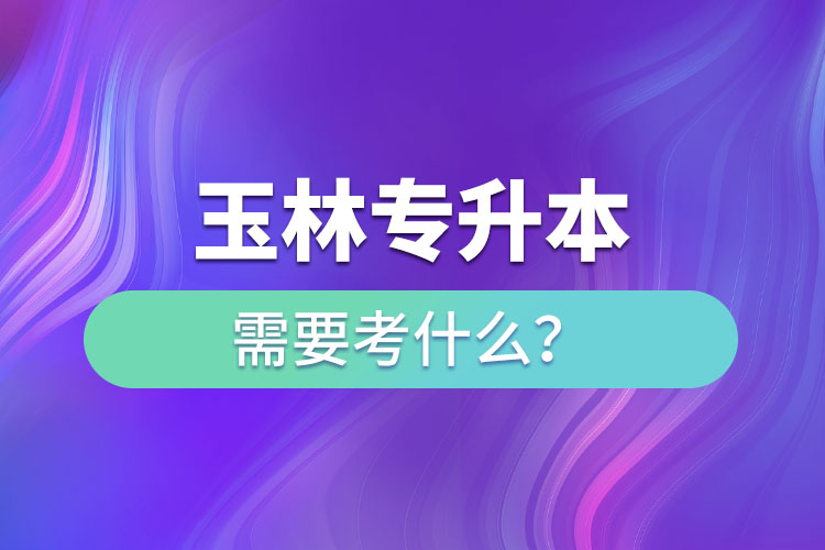 玉林專(zhuān)升本需要考什么？