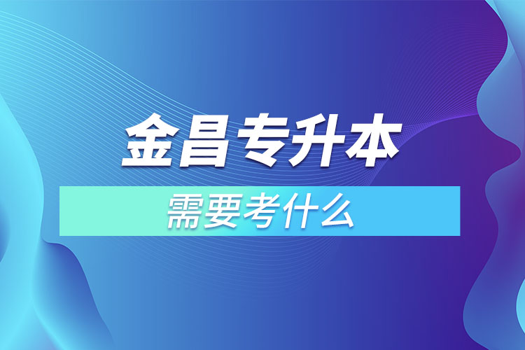 金昌專升本需要考什么？