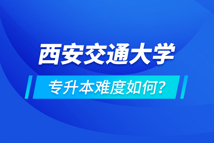 西安交通大學(xué)專升本介紹，專升本難度如何？