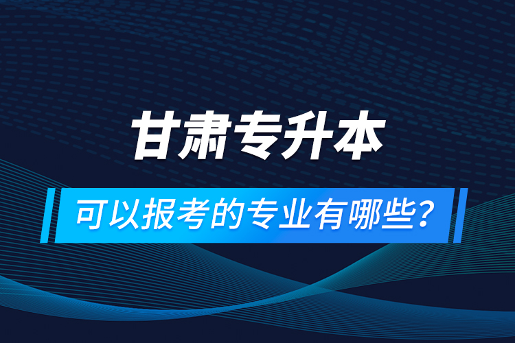 甘肅專升本可以報考的專業(yè)有哪些？