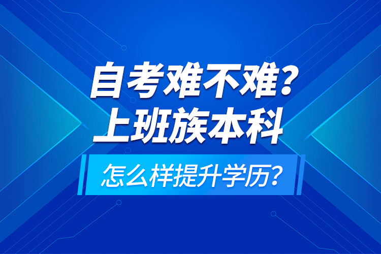 自考難不難？上班族本科怎么樣提升學(xué)歷？