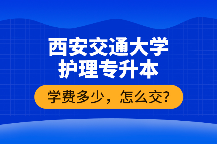 西安交通大學護理專升本學費多少，怎么交？