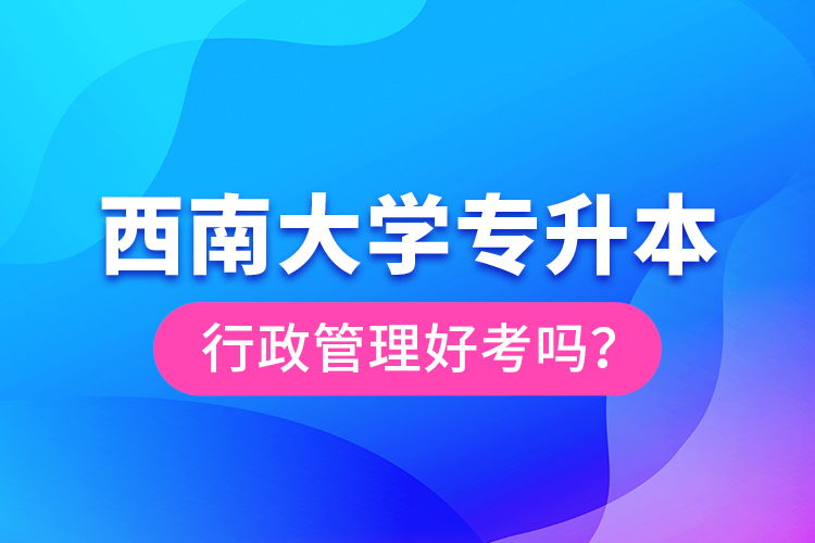 西南大學(xué)專升本行政管理好考嗎？