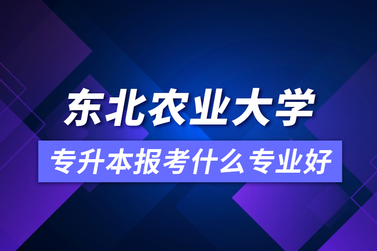 東北農業(yè)大學專升本報考什么專業(yè)好？