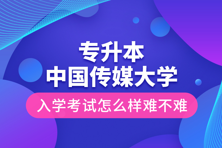 專升本中國傳媒大學入學考試怎么樣難不難？