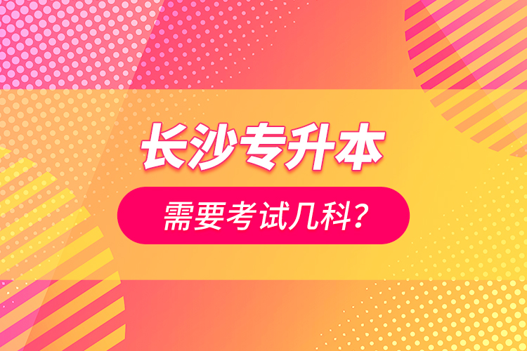 長(zhǎng)沙專升本需要考試幾科？