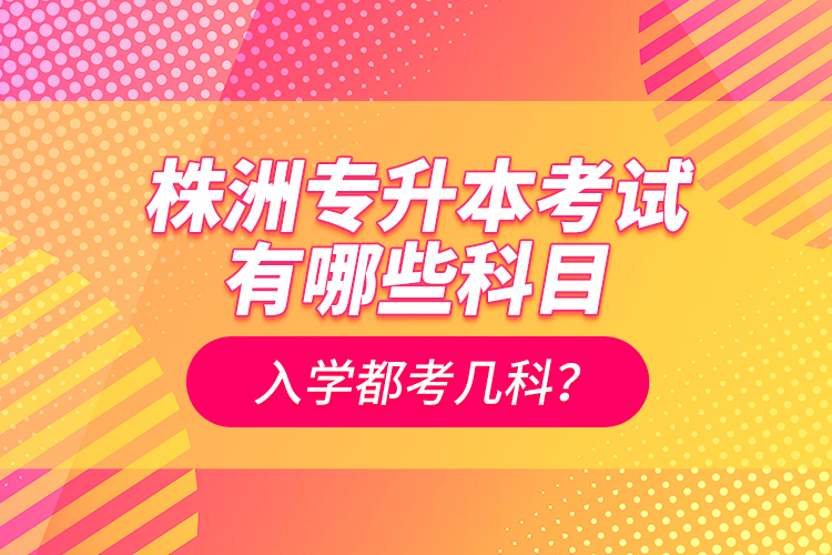 株洲專升本考試有哪些科目？入學(xué)都考幾科？