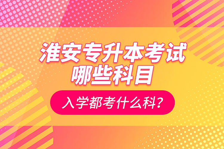 淮安專升本考試哪些科目？入學(xué)都考什么科？