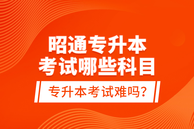 昭通專升本考試哪些科目？專升本考試難嗎？