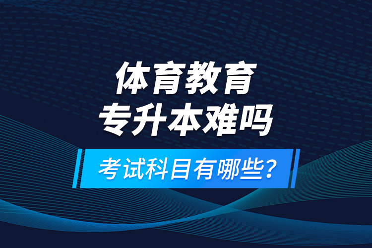 體育教育專升本難嗎？考試科目有哪些？