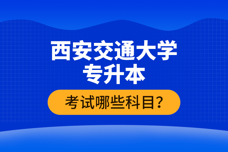 西安交通大學(xué)專升本考試哪些科目？