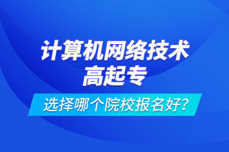 計(jì)算機(jī)網(wǎng)絡(luò)技術(shù)高起專選擇哪個(gè)院校報(bào)名好？