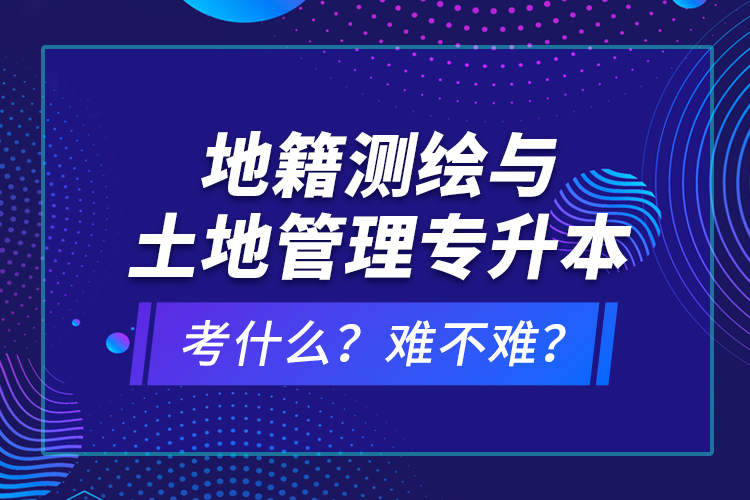 地籍測(cè)繪與土地管理專(zhuān)升本考什么？難不難？