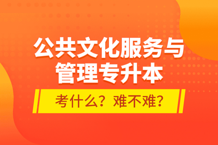 公共文化服務(wù)與管理專升本考什么？難不難？