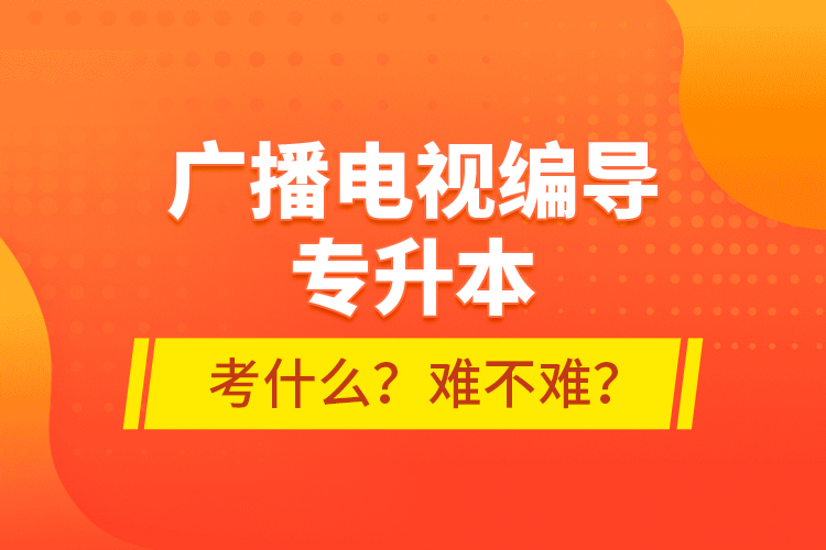 廣播電視編導(dǎo)專升本考什么？難不難？