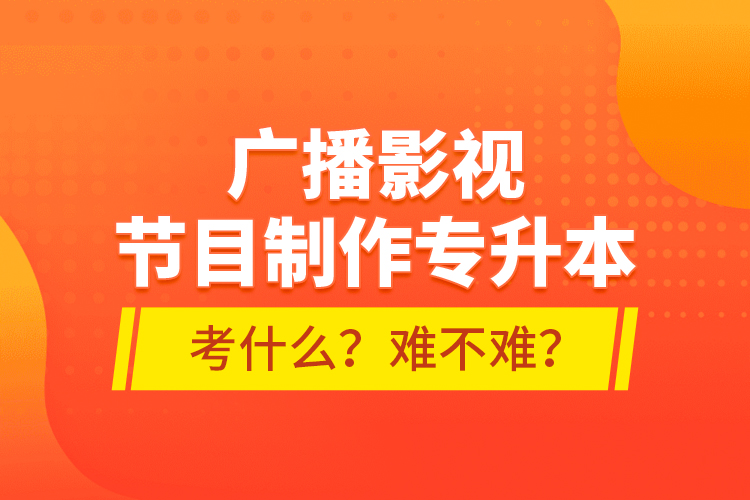 廣播影視節(jié)目制作專升本考什么？難不難？