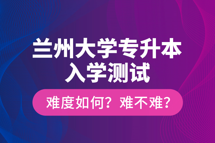 蘭州大學(xué)專升本入學(xué)測(cè)試難度如何？難不難？