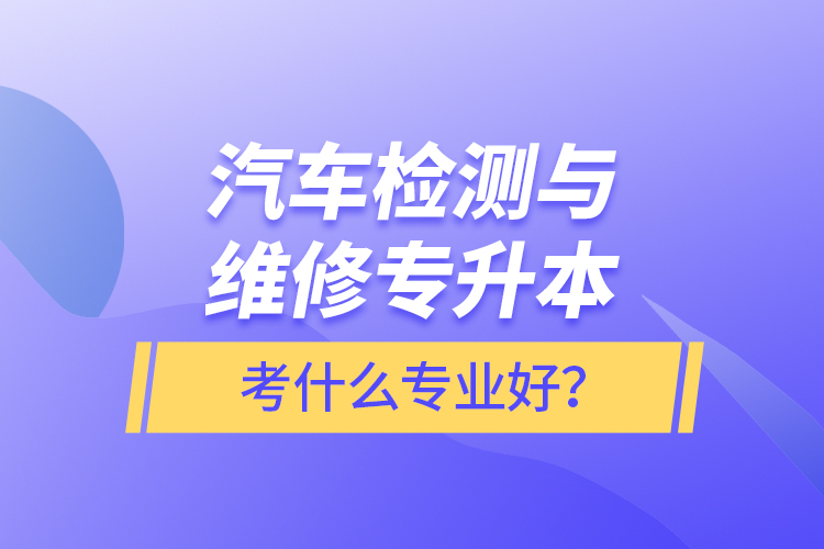 汽車檢測與維修專升本考什么專業(yè)好？