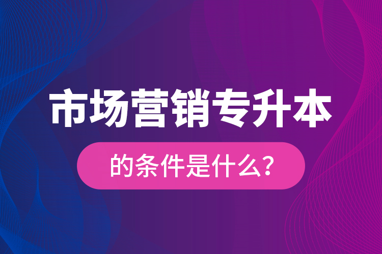 市場(chǎng)營(yíng)銷專升本的條件是什么？