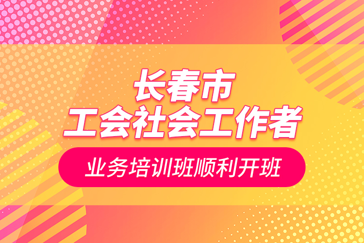 長春市工會社會工作者業(yè)務(wù)培訓班順利開班