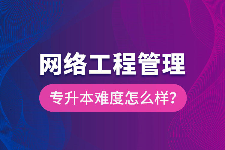 網(wǎng)絡(luò)工程管理專升本難度怎么樣？