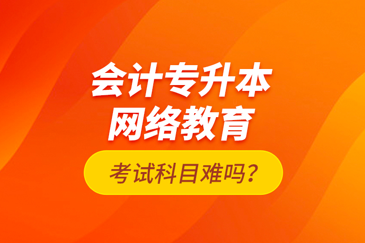 會計專升本網(wǎng)絡教育考試科目難嗎？