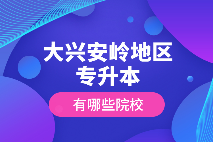 大興安嶺地區(qū)專升本有哪些院校？