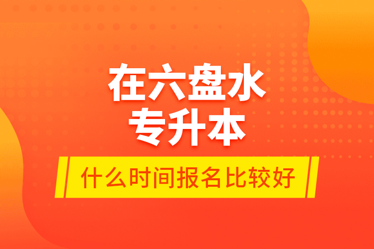 在六盤水專升本什么時間報名比較好？