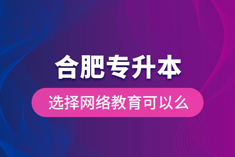 合肥專(zhuān)升本選擇網(wǎng)絡(luò)教育可以么？