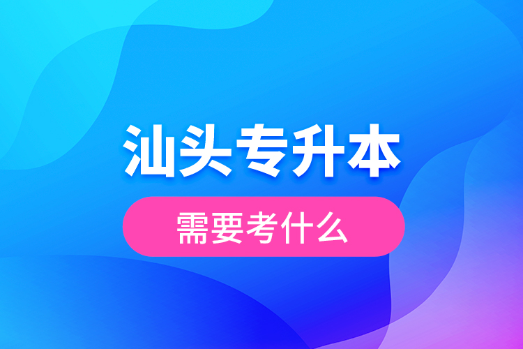 汕頭專升本需要考什么？