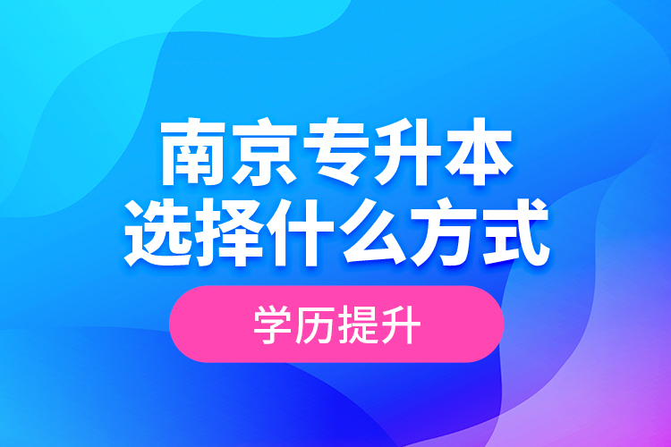 南京專升本選擇什么方式學(xué)歷提升？