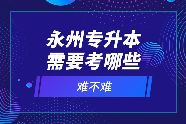 永州專升本需要考哪些？難不難？