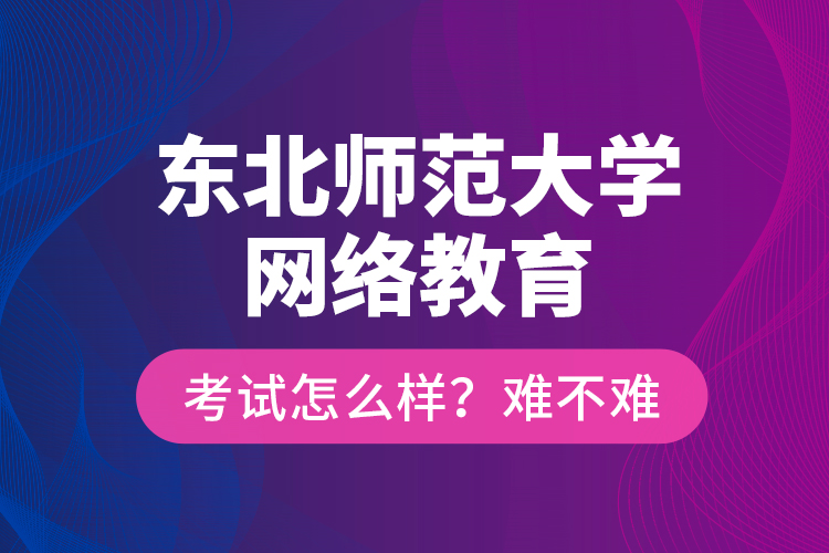 東北師范大學(xué)網(wǎng)絡(luò)教育考試怎么樣？難不難？