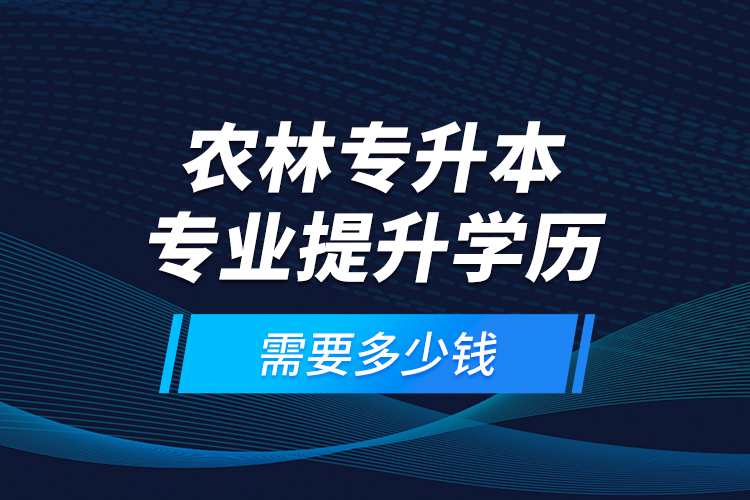 農(nóng)林專升本專業(yè)提升學歷需要多少錢？