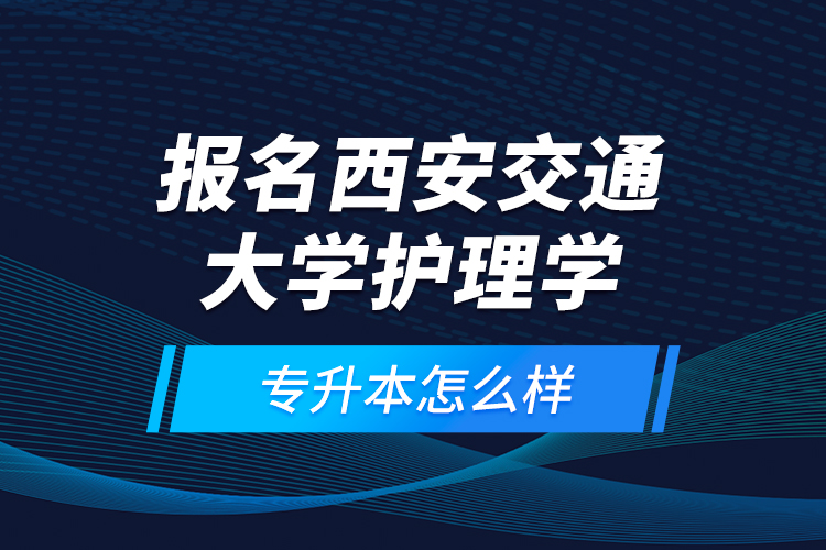 報名西安交通大學護理學專升本怎么樣？