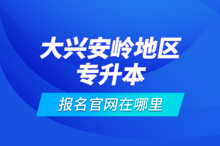 大興安嶺地區(qū)專升本報(bào)名官網(wǎng)在哪里？