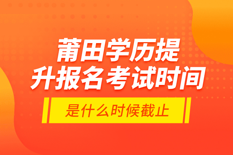 莆田學(xué)歷提升報(bào)名考試時(shí)間是什么時(shí)候截止？