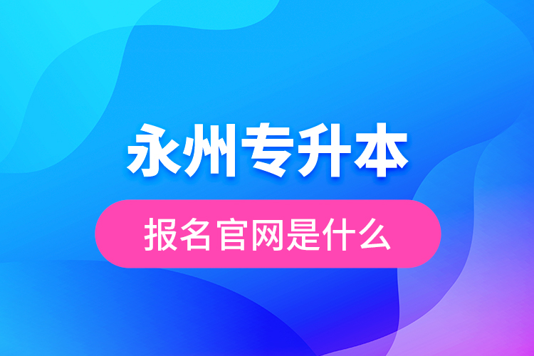 永州專升本報名官網(wǎng)是什么？