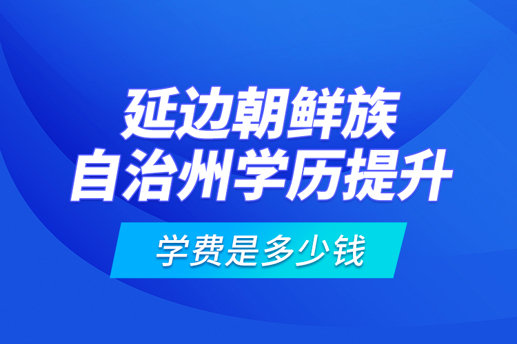 延邊朝鮮族自治州學(xué)歷提升學(xué)費(fèi)是多少錢(qián)？