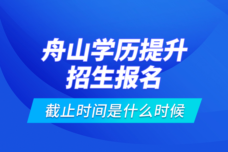 舟山學(xué)歷提升招生報(bào)名截止時(shí)間是什么時(shí)候？