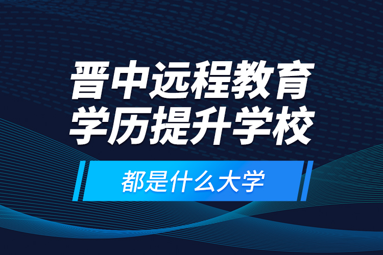 晉中遠程教育學歷提升學校都是什么大學？